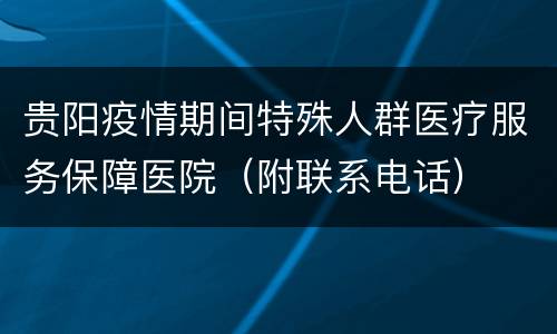 贵阳疫情期间特殊人群医疗服务保障医院（附联系电话）