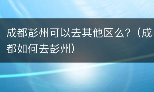 成都彭州可以去其他区么?（成都如何去彭州）