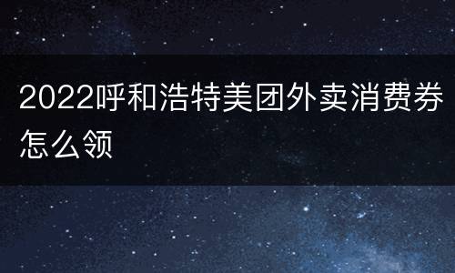 2022呼和浩特美团外卖消费券怎么领