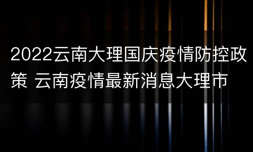 2022云南大理国庆疫情防控政策 云南疫情最新消息大理市