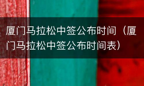 厦门马拉松中签公布时间（厦门马拉松中签公布时间表）