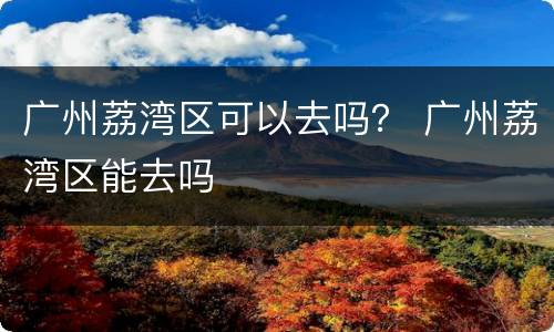 广州荔湾区可以去吗？ 广州荔湾区能去吗