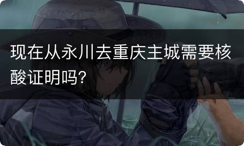 现在从永川去重庆主城需要核酸证明吗？