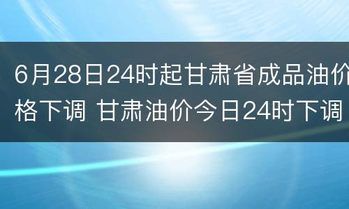 6月28日24时起甘肃省成品油价格下调 甘肃油价今日24时下调
