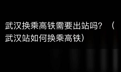 武汉换乘高铁需要出站吗？（武汉站如何换乘高铁）