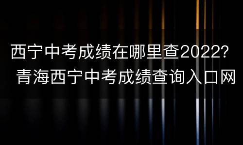 西宁中考成绩在哪里查2022？ 青海西宁中考成绩查询入口网站2021