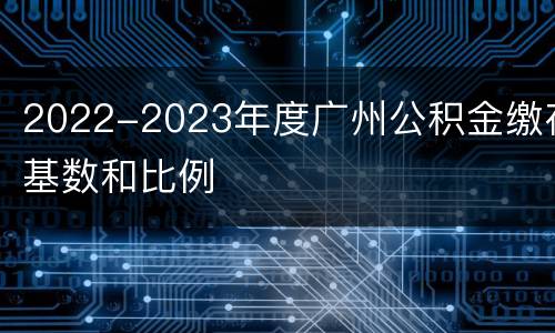 2022-2023年度广州公积金缴存基数和比例