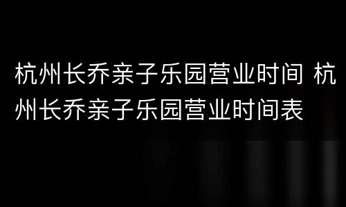杭州长乔亲子乐园营业时间 杭州长乔亲子乐园营业时间表