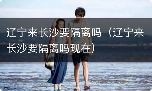 辽宁来长沙要隔离吗（辽宁来长沙要隔离吗现在）