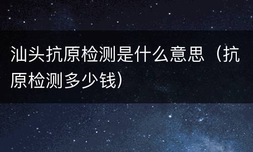 汕头抗原检测是什么意思（抗原检测多少钱）