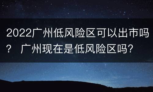 2022广州低风险区可以出市吗？ 广州现在是低风险区吗?