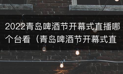 2022青岛啤酒节开幕式直播哪个台看（青岛啤酒节开幕式直播回放）