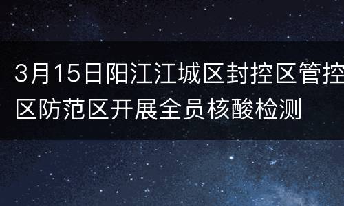 3月15日阳江江城区封控区管控区防范区开展全员核酸检测