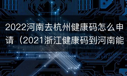2022河南去杭州健康码怎么申请（2021浙江健康码到河南能用吗）