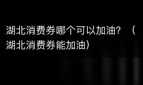 湖北消费券哪个可以加油？（湖北消费券能加油）