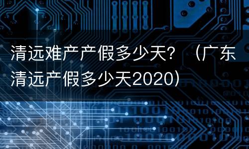 清远难产产假多少天？（广东清远产假多少天2020）