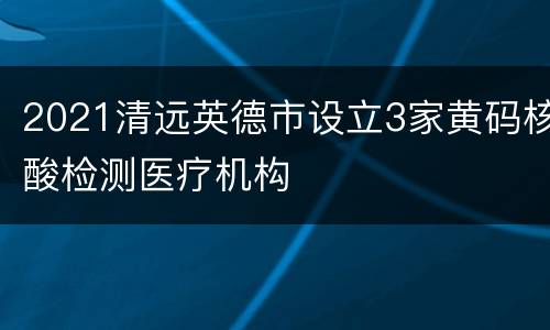 2021清远英德市设立3家黄码核酸检测医疗机构
