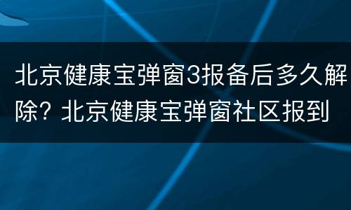 北京健康宝弹窗3报备后多久解除? 北京健康宝弹窗社区报到