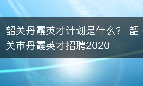 韶关丹霞英才计划是什么？ 韶关市丹霞英才招聘2020