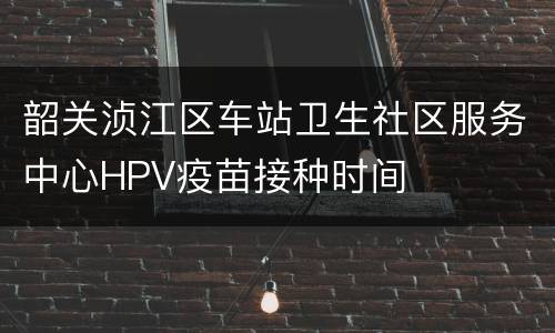 韶关浈江区车站卫生社区服务中心HPV疫苗接种时间