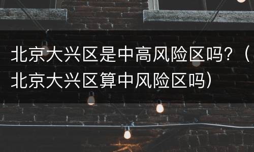 北京大兴区是中高风险区吗?（北京大兴区算中风险区吗）