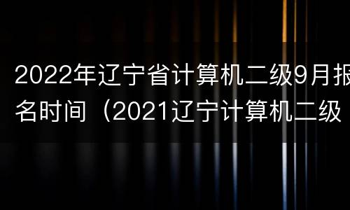 2022年辽宁省计算机二级9月报名时间（2021辽宁计算机二级9月报名时间）