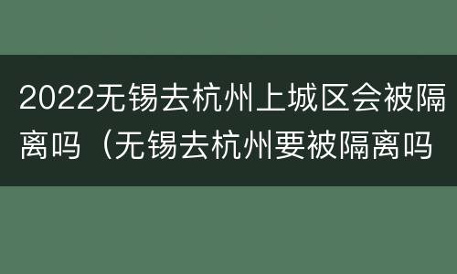 2022无锡去杭州上城区会被隔离吗（无锡去杭州要被隔离吗）