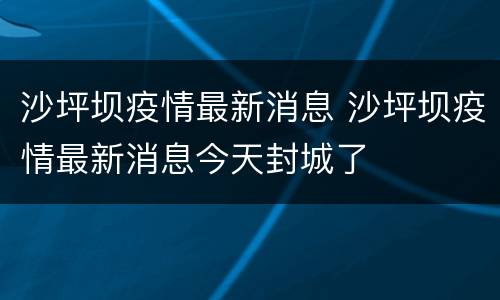 沙坪坝疫情最新消息 沙坪坝疫情最新消息今天封城了