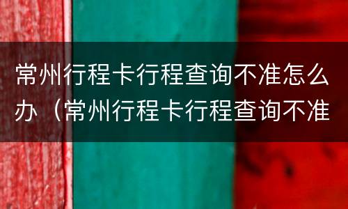 常州行程卡行程查询不准怎么办（常州行程卡行程查询不准怎么办呀）