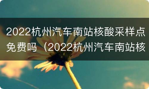 2022杭州汽车南站核酸采样点免费吗（2022杭州汽车南站核酸采样点免费吗今天）