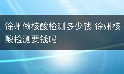 徐州做核酸检测多少钱 徐州核酸检测要钱吗