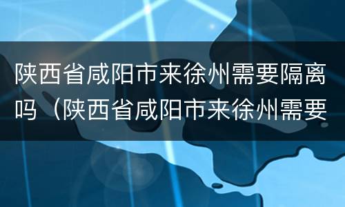 陕西省咸阳市来徐州需要隔离吗（陕西省咸阳市来徐州需要隔离吗今天）