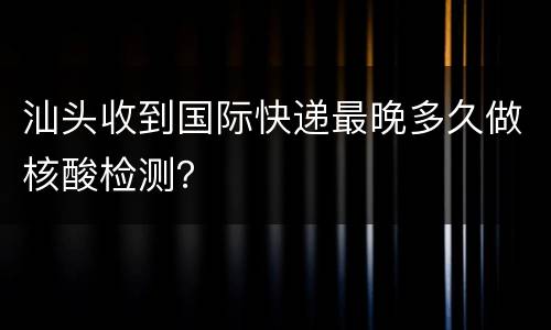 汕头收到国际快递最晚多久做核酸检测？