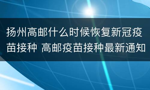 扬州高邮什么时候恢复新冠疫苗接种 高邮疫苗接种最新通知