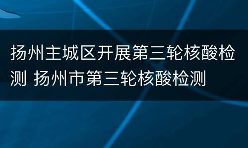 扬州主城区开展第三轮核酸检测 扬州市第三轮核酸检测