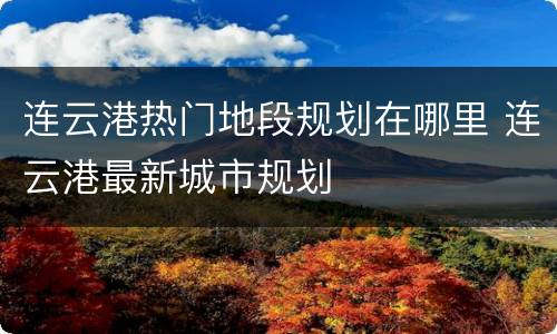 连云港热门地段规划在哪里 连云港最新城市规划