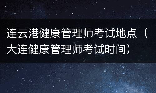 连云港健康管理师考试地点（大连健康管理师考试时间）