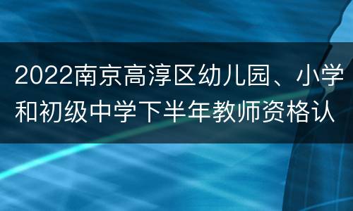 2022南京高淳区幼儿园、小学和初级中学下半年教师资格认定公告