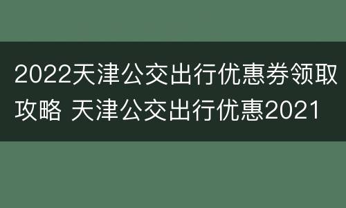 2022天津公交出行优惠券领取攻略 天津公交出行优惠2021