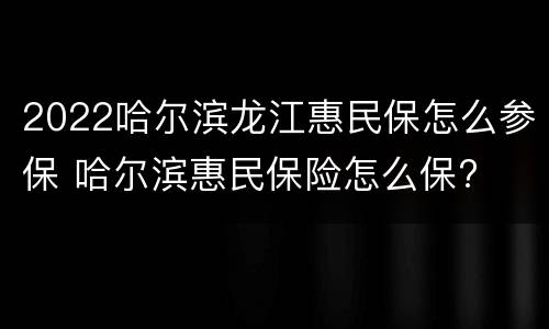 2022哈尔滨龙江惠民保怎么参保 哈尔滨惠民保险怎么保?