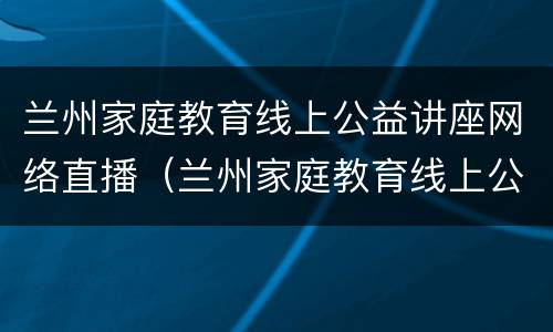 兰州家庭教育线上公益讲座网络直播（兰州家庭教育线上公益讲座网络直播回放）