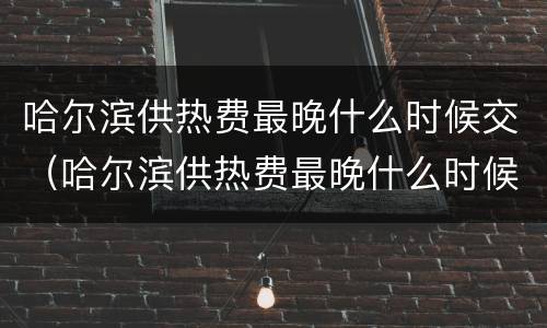 哈尔滨供热费最晚什么时候交（哈尔滨供热费最晚什么时候交费）