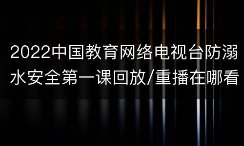 2022中国教育网络电视台防溺水安全第一课回放/重播在哪看（附时间）