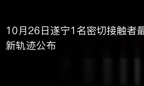 10月26日遂宁1名密切接触者最新轨迹公布