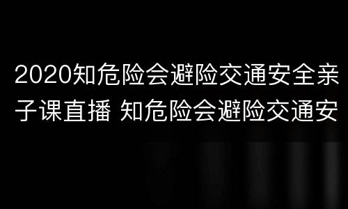 2020知危险会避险交通安全亲子课直播 知危险会避险交通安全体验课直播