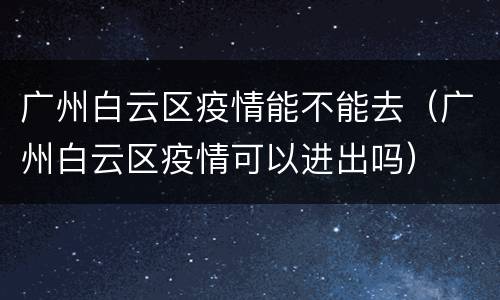 广州白云区疫情能不能去（广州白云区疫情可以进出吗）