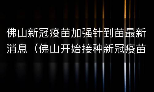 佛山新冠疫苗加强针到苗最新消息（佛山开始接种新冠疫苗了吗）