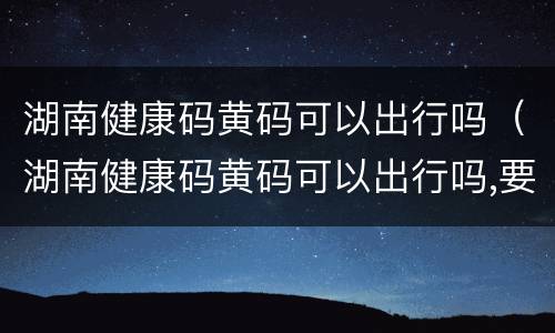 湖南健康码黄码可以出行吗（湖南健康码黄码可以出行吗,要上班）
