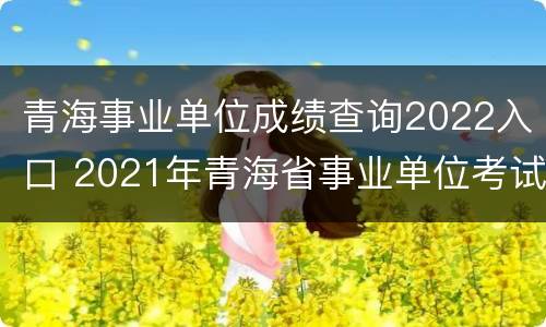 青海事业单位成绩查询2022入口 2021年青海省事业单位考试成绩查询入口