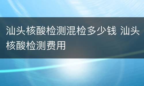 汕头核酸检测混检多少钱 汕头核酸检测费用